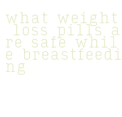 what weight loss pills are safe while breastfeeding