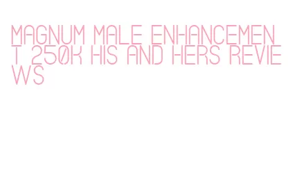 magnum male enhancement 250k his and hers reviews