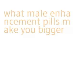 what male enhancement pills make you bigger