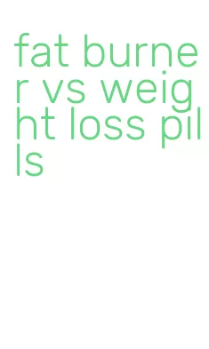 fat burner vs weight loss pills