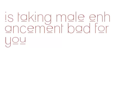 is taking male enhancement bad for you