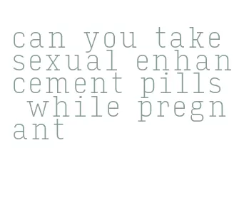 can you take sexual enhancement pills while pregnant