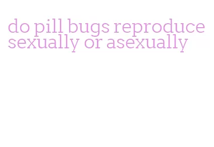do pill bugs reproduce sexually or asexually