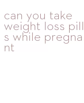 can you take weight loss pills while pregnant