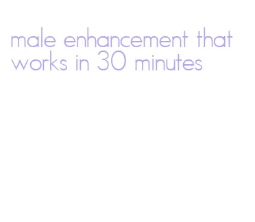 male enhancement that works in 30 minutes