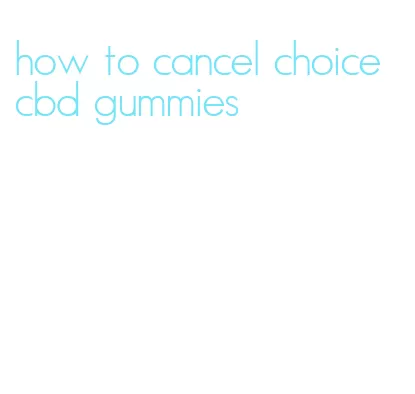 how to cancel choice cbd gummies
