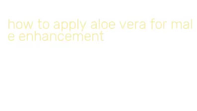 how to apply aloe vera for male enhancement