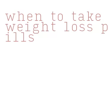 when to take weight loss pills