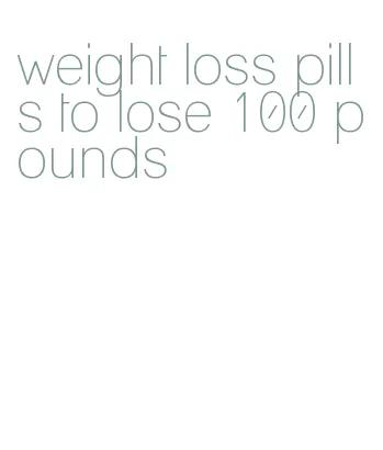 weight loss pills to lose 100 pounds