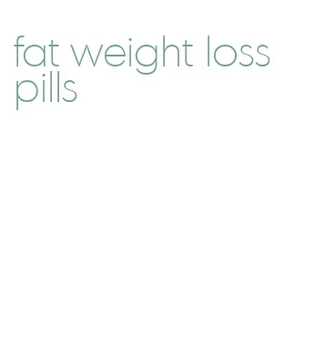 fat weight loss pills