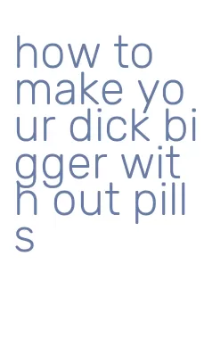 how to make your dick bigger with out pills