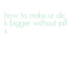 how to make ur dick bigger without pills