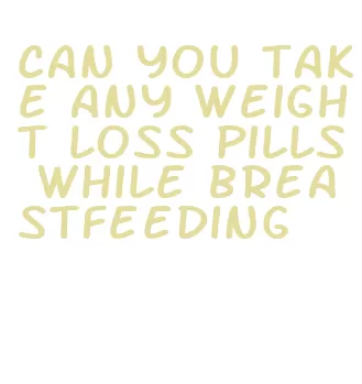 can you take any weight loss pills while breastfeeding