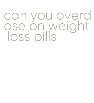 can you overdose on weight loss pills