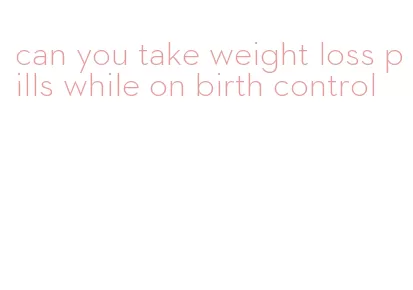 can you take weight loss pills while on birth control