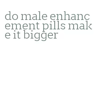 do male enhancement pills make it bigger